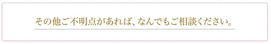 その他ご不明点があれば、なんでもご相談ください。